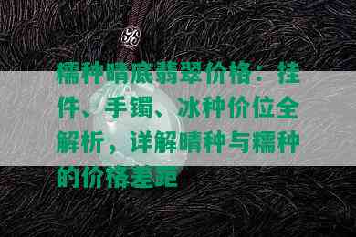 糯种晴底翡翠价格：挂件、手镯、冰种价位全解析，详解晴种与糯种的价格差距