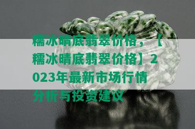 糯冰晴底翡翠价格，【糯冰晴底翡翠价格】2023年最新市场行情分析与投资建议