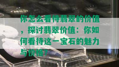 你怎么看待翡翠的价值，探讨翡翠价值：你如何看待这一宝石的魅力与价格？