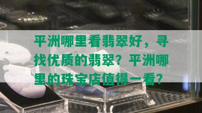 平洲哪里看翡翠好，寻找优质的翡翠？平洲哪里的珠宝店值得一看？