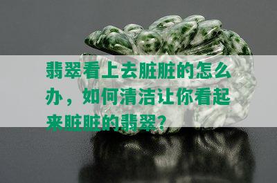 翡翠看上去脏脏的怎么办，如何清洁让你看起来脏脏的翡翠？