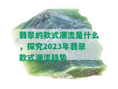 翡翠的款式潮流是什么，探究2023年翡翠款式潮流趋势