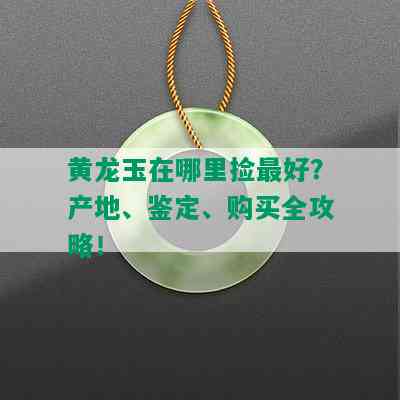 黄龙玉在哪里捡更好？产地、鉴定、购买全攻略！