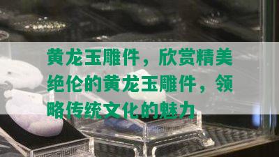 黄龙玉雕件，欣赏精美绝伦的黄龙玉雕件，领略传统文化的魅力