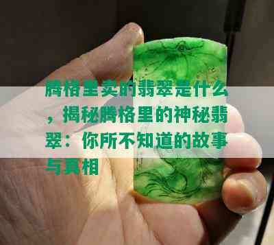 腾格里卖的翡翠是什么，揭秘腾格里的神秘翡翠：你所不知道的故事与真相