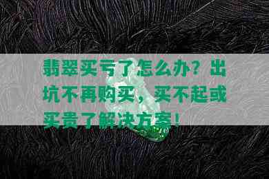 翡翠买亏了怎么办？出坑不再购买，买不起或买贵了解决方案！