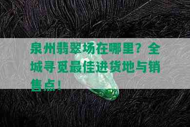 泉州翡翠场在哪里？全城寻觅更佳进货地与销售点！