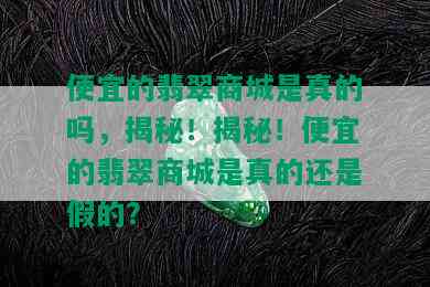 便宜的翡翠商城是真的吗，揭秘！揭秘！便宜的翡翠商城是真的还是假的？