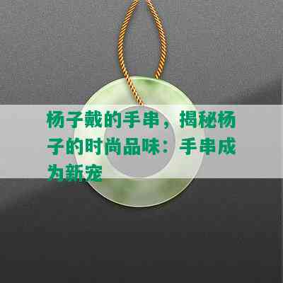 杨子戴的手串，揭秘杨子的时尚品味：手串成为新宠