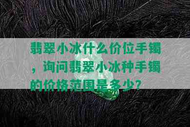 翡翠小冰什么价位手镯，询问翡翠小冰种手镯的价格范围是多少？