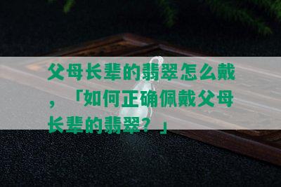 父母长辈的翡翠怎么戴，「如何正确佩戴父母长辈的翡翠？」