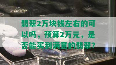 翡翠2万块钱左右的可以吗，预算2万元，是否能买到满意的翡翠？