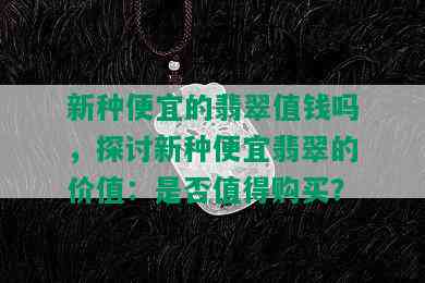 新种便宜的翡翠值钱吗，探讨新种便宜翡翠的价值：是否值得购买？