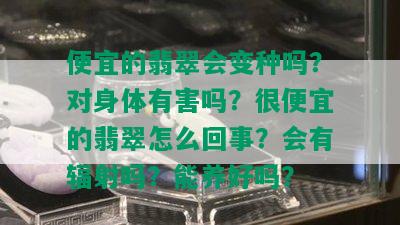 便宜的翡翠会变种吗？对身体有害吗？很便宜的翡翠怎么回事？会有辐射吗？能养好吗？