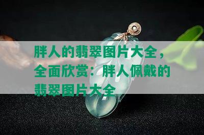 胖人的翡翠图片大全，全面欣赏：胖人佩戴的翡翠图片大全