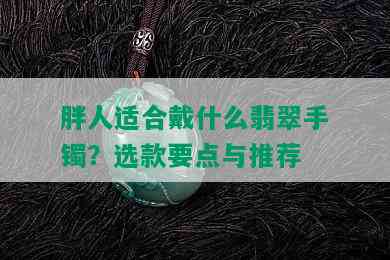 胖人适合戴什么翡翠手镯？选款要点与推荐