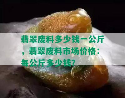 翡翠废料多少钱一公斤，翡翠废料市场价格：每公斤多少钱？