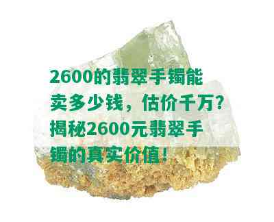 2600的翡翠手镯能卖多少钱，估价千万？揭秘2600元翡翠手镯的真实价值！