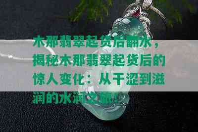 木那翡翠起货后翻水，揭秘木那翡翠起货后的惊人变化：从干涩到滋润的水润之旅！