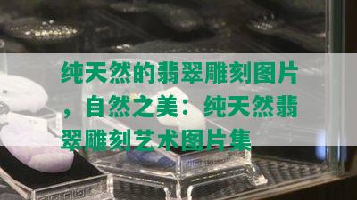 纯天然的翡翠雕刻图片，自然之美：纯天然翡翠雕刻艺术图片集