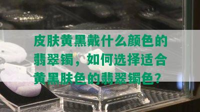 皮肤黄黑戴什么颜色的翡翠镯，如何选择适合黄黑肤色的翡翠镯色？