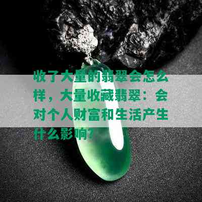 收了大量的翡翠会怎么样，大量收藏翡翠：会对个人财富和生活产生什么影响？