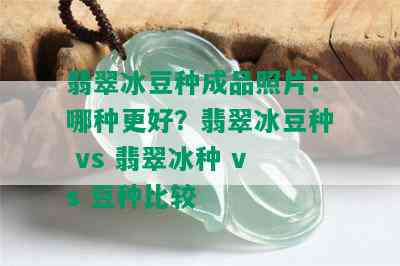 翡翠冰豆种成品照片：哪种更好？翡翠冰豆种 vs 翡翠冰种 vs 豆种比较