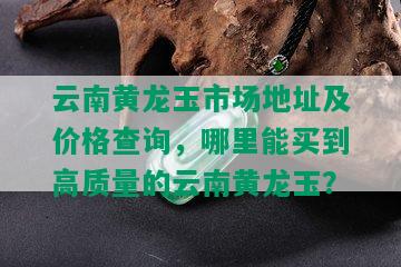 云南黄龙玉市场地址及价格查询，哪里能买到高质量的云南黄龙玉？