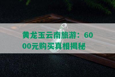 黄龙玉云南旅游：6000元购买真相揭秘