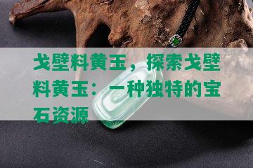 戈壁料黄玉，探索戈壁料黄玉：一种独特的宝石资源