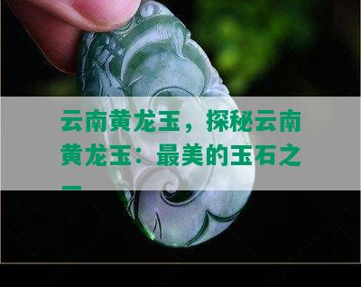 云南黄龙玉，探秘云南黄龙玉：最美的玉石之一