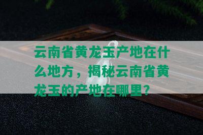 云南省黄龙玉产地在什么地方，揭秘云南省黄龙玉的产地在哪里？