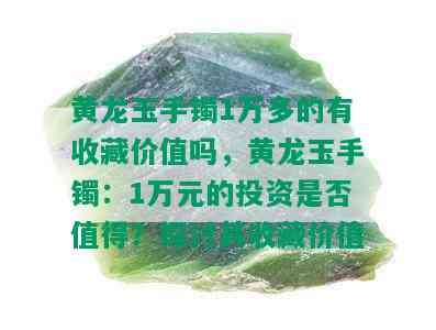 黄龙玉手镯1万多的有收藏价值吗，黄龙玉手镯：1万元的投资是否值得？探讨其收藏价值