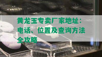 黄龙玉专卖厂家地址：电话、位置及查询方法全攻略