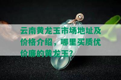 云南黄龙玉市场地址及价格介绍，哪里买质优价廉的黄龙玉？