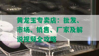 黄龙玉专卖店：批发、市场、销售、厂家及解说视频全攻略