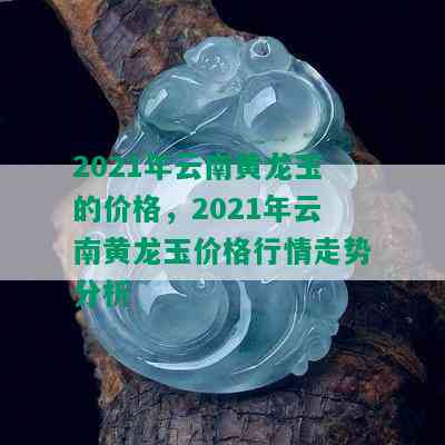 2021年云南黄龙玉的价格，2021年云南黄龙玉价格行情走势分析