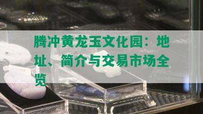 腾冲黄龙玉文化园：地址、简介与交易市场全览