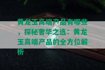 黄龙玉高端产品有哪些，探秘奢华之选：黄龙玉高端产品的全方位解析