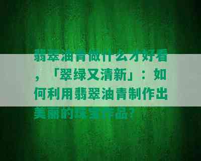 翡翠油青做什么才好看，「翠绿又清新」：如何利用翡翠油青制作出美丽的珠宝作品？