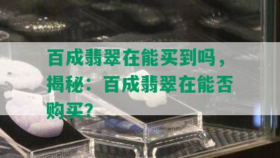 百成翡翠在能买到吗，揭秘：百成翡翠在能否购买？