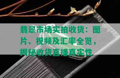 翡翠市场实拍收货：图片、视频及汇率全览，揭秘收货直播真实性