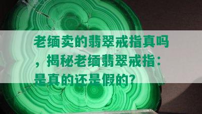 老缅卖的翡翠戒指真吗，揭秘老缅翡翠戒指：是真的还是假的？