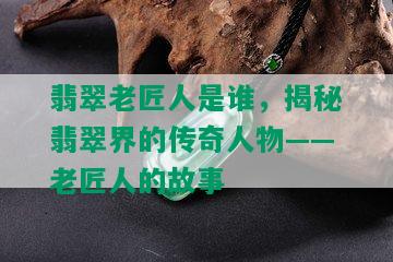 翡翠老匠人是谁，揭秘翡翠界的传奇人物——老匠人的故事