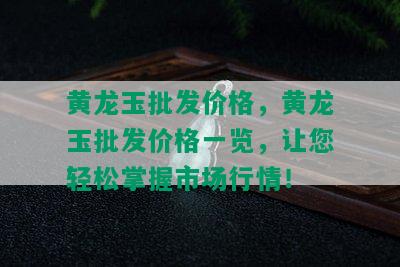 黄龙玉批发价格，黄龙玉批发价格一览，让您轻松掌握市场行情！