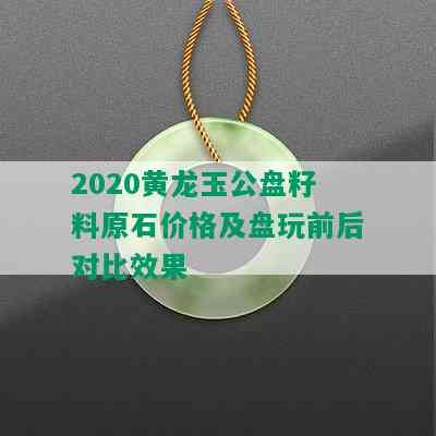 2020黄龙玉公盘籽料原石价格及盘玩前后对比效果