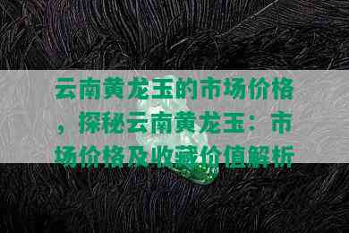 云南黄龙玉的市场价格，探秘云南黄龙玉：市场价格及收藏价值解析