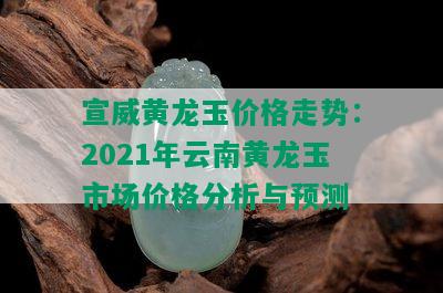 宣威黄龙玉价格走势：2021年云南黄龙玉市场价格分析与预测