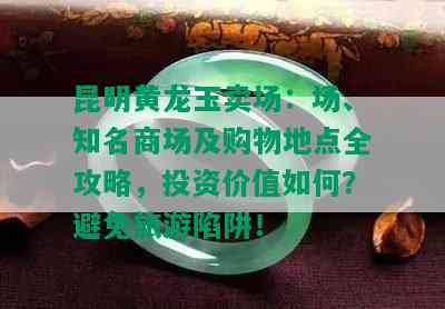 昆明黄龙玉卖场：场、知名商场及购物地点全攻略，投资价值如何？避免旅游陷阱！