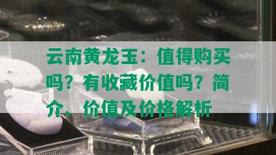 云南黄龙玉：值得购买吗？有收藏价值吗？简介、价值及价格解析